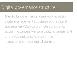 Digital governance structure...
The digital governance framework includes
digital management structures and a Digital
Governance Policy to promote consistency
across the University’s core digital channels and
to provide guidance to staff in the
management of our digital content.
 