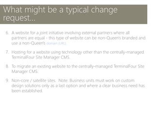 6. A website for a joint initiative involving external partners where all
partners are equal - this type of website can be non-Queen's branded and
use a non-Queen's domain (URL).
7. Hosting for a website using technology other than the centrally-managed
TerminalFour Site Manager CMS.
8. To migrate an existing website to the centrally-managed TerminalFour Site
Manager CMS.
9. Non-core / satellite sites. Note: Business units must work on custom
design solutions only as a last option and where a clear business need has
been established.
What might be a typical change
request…
 