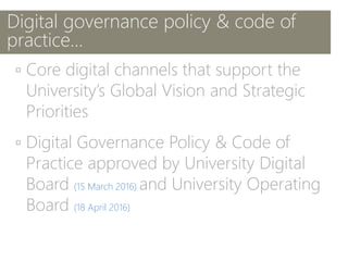 Digital governance policy & code of
practice…
▫ Core digital channels that support the
University’s Global Vision and Strategic
Priorities
▫ Digital Governance Policy & Code of
Practice approved by University Digital
Board (15 March 2016) and University Operating
Board (18 April 2016)
 