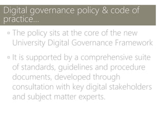Digital governance policy & code of
practice…
▫ The policy sits at the core of the new
University Digital Governance Framework
▫ It is supported by a comprehensive suite
of standards, guidelines and procedure
documents, developed through
consultation with key digital stakeholders
and subject matter experts.
 