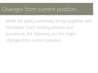 Changes from current position…
While the policy essentially brings together and
formalises much existing process and
procedure, the following are the major
changes from current practice…
 