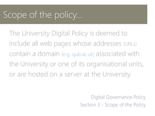Scope of the policy…
The University Digital Policy is deemed to
include all web pages whose addresses (URLs)
contain a domain (e.g. qub.ac.uk) associated with
the University or one of its organisational units,
or are hosted on a server at the University.
 