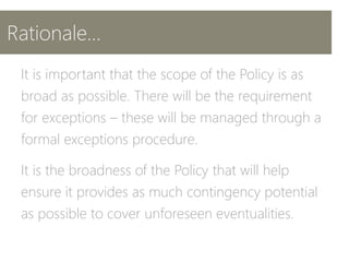 Rationale…
It is important that the scope of the Policy is as
broad as possible. There will be the requirement
for exceptions – these will be managed through a
formal exceptions procedure.
It is the broadness of the Policy that will help
ensure it provides as much contingency potential
as possible to cover unforeseen eventualities.
 