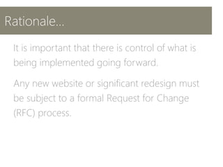 Rationale…
It is important that there is control of what is
being implemented going forward.
Any new website or significant redesign must
be subject to a formal Request for Change
(RFC) process.
 