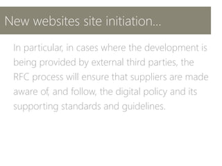 New websites site initiation…
In particular, in cases where the development is
being provided by external third parties, the
RFC process will ensure that suppliers are made
aware of, and follow, the digital policy and its
supporting standards and guidelines.
 