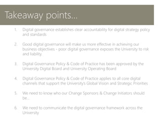 1. Digital governance establishes clear accountability for digital strategy policy
and standards
2. Good digital governance will make us more effective in achieving our
business objectives - poor digital governance exposes the University to risk
and liability.
3. Digital Governance Policy & Code of Practice has been approved by the
University Digital Board and University Operating Board
4. Digital Governance Policy & Code of Practice applies to all core digital
channels that support the University’s Global Vision and Strategic Priorities
5. We need to know who our Change Sponsors & Change Initiators should
be…
6. We need to communicate the digital governance framework across the
University
Takeaway points…
 