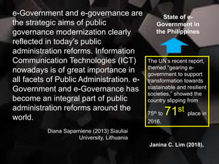 e-Government and e-governance are
the strategic aims of public
governance modernization clearly
reflected in today's public
administration reforms. Information
Communication Technologies (ICT)
nowadays is of great importance in
all facets of Public Administration. e-
Government and e-Governance has
become an integral part of public
administration reforms around the
world.
Diana Saparniene (2013) Siauliai
University, Lithuania
State of e-
Government in
the Philippines
The UN’s recent report,
themed “gearing e-
government to support
transformation towards
sustainable and resilient
societies,” showed the
country slipping from
75th to 71st place in
2016.
Janina C. Lim (2018),
 
