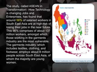 The study, called ASEAN in
Transformation: How Technology
is changing Jobs and
Enterprises, has found that
around 56% of salaried workers in
South East Asia are at high-risk of
losing their jobs in the near future.
This 56% comprises of about 137
million workers, amongst which
those working in the garments
industry are the most vulnerable.
The garments industry, which
includes textiles, clothing, and
footwear, employs about 9 million
people across South East Asia, of
whom the majority are young
women.
 