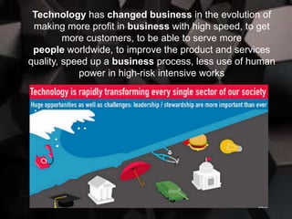 Technology has changed business in the evolution of
making more profit in business with high speed, to get
more customers, to be able to serve more
people worldwide, to improve the product and services
quality, speed up a business process, less use of human
power in high-risk intensive works
 