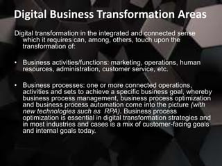 Digital Business Transformation Areas
Digital transformation in the integrated and connected sense
which it requires can, among, others, touch upon the
transformation of:
• Business activities/functions: marketing, operations, human
resources, administration, customer service, etc.
• Business processes: one or more connected operations,
activities and sets to achieve a specific business goal, whereby
business process management, business process optimization
and business process automation come into the picture (with
new technologies such as RPA). Business process
optimization is essential in digital transformation strategies and
in most industries and cases is a mix of customer-facing goals
and internal goals today.
 