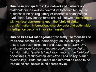 • Business ecosystems: the networks of partners and
stakeholders, as well as contextual factors affecting the
business such as regulatory or economic priorities and
evolutions. New ecosystems are built between companies
with various background upon the fabric of digital
transformation, information, whereby data and actionable
intelligence become innovation assets.
• Business asset management: whereby the focus lies on
traditional assets but, increasingly, on less ‘tangible’
assets such as information and customers (enhancing
customer experience is a leading goal of many digital
transformation “projects” and information is the lifeblood
of business, technological evolutions and of any human
relationship). Both customers and information need to be
treated as real assets in all perspectives.
 