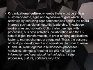• Organizational culture, whereby there must be a clear
customer-centric, agile and hyper-aware goal which is
achieved by acquiring core competencies across the board
in areas such as digital maturity, leadership, knowledge
worker silos and so forth. Culture also overlaps with
processes, business activities, collaboration and the IT-
side of digital transformation. In order to bring applications
faster to market changes are required. That’s the essence
of DevOps: development and operations. In order to make
IT and OC work together in businesses /processes
/activities, change is required too (it’s not just the
information and operational technologies, it’s the
processes, culture, collaboration). Etc.
 