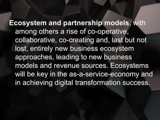 Ecosystem and partnership models, with
among others a rise of co-operative,
collaborative, co-creating and, last but not
lost, entirely new business ecosystem
approaches, leading to new business
models and revenue sources. Ecosystems
will be key in the as-a-service-economy and
in achieving digital transformation success.
 