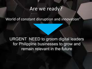 Are we ready?
World of constant disruption and innovation”
URGENT NEED to groom digital leaders
for Philippine businesses to grow and
remain relevant in the future
 