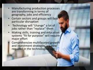 • Manufacturing production processes
are transforming in terms of
geography, jobs and efficiency
• Certain sectors and groups will face
particular disruption
• Technology will “change” a lot of
jobs rather than “replace” them
• Making skills, training and education
systems “fit for purpose” will require
major effort
• Comprehensive multifaceted growth
and investment strategies are now
required in the technological age
 