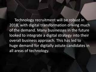 Technology recruitment will be robust in
2018, with digital transformation driving much
of the demand. Many businesses in the future
looked to integrate a digital strategy into their
overall business approach. This has led to
huge demand for digitally astute candidates in
all areas of technology.
 