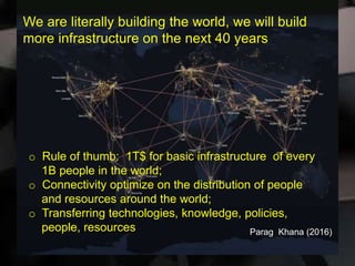 We are literally building the world, we will build
more infrastructure on the next 40 years
o Rule of thumb: 1T$ for basic infrastructure of every
1B people in the world;
o Connectivity optimize on the distribution of people
and resources around the world;
o Transferring technologies, knowledge, policies,
people, resources Parag Khana (2016)
 