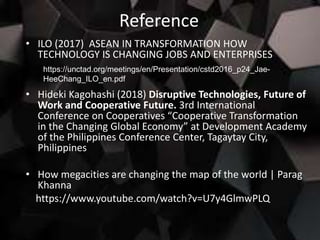 Reference
• ILO (2017) ASEAN IN TRANSFORMATION HOW
TECHNOLOGY IS CHANGING JOBS AND ENTERPRISES
• Hideki Kagohashi (2018) Disruptive Technologies, Future of
Work and Cooperative Future. 3rd International
Conference on Cooperatives “Cooperative Transformation
in the Changing Global Economy” at Development Academy
of the Philippines Conference Center, Tagaytay City,
Philippines
• How megacities are changing the map of the world | Parag
Khanna
https://www.youtube.com/watch?v=U7y4GlmwPLQ
https://unctad.org/meetings/en/Presentation/cstd2016_p24_Jae-
HeeChang_ILO_en.pdf
 