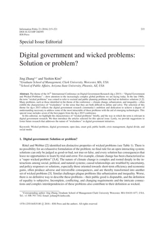 Information Polity 21 (2016) 215–221 215
DOI 10.3233/IP-160395
IOS Press
Special Issue Editorial
Digital government and wicked problems:
Solution or problem?
Jing Zhanga,∗
and Yushim Kimb
aGraduate School of Management, Clark University, Worcester, MA, USA
bSchool of Public Affairs, Arizona State University, Phoenix, AZ, USA
Abstract. The theme of the 16th
International Conference on Digital Government Research (dg.o 2015) – “Digital Government
and Wicked Problems” – drew attention to the increasingly complex global problems we are facing today. In the late 1960s,
the term “wicked problems” was coined to refer to societal and public planning problems that had no definitive solutions [1,2].
Many problems, such as those identified in the theme of the conference – climate change, urbanization, and inequality – often
exhibit the characteristics of “wickedness” in the sense that they are both difficult to define and solve. The selection of this
theme for dg.o 2015 reflects the digital government research community’s ambition and dedication to achieve a degree of
understanding necessary to address some of the most intractable of these problems with the aid of emerging technologies. This
special issue includes seven of the best papers from the dg.o 2015 conference.
In this editorial, we highlight the characteristics of “wicked problems” briefly, and the way in which the term is relevant in
digital government research. We then introduce the articles selected for this special issue. Lastly, we provide suggestions to
foster future research that addresses the nature of “wickedness” in digital government initiatives.
Keywords: Wicked problems, digital government, open data, smart grid, public health, crisis management, digital divide, and
social media
1. Digital government: Solution or problem?
Rittel and Webber [2] identified ten distinctive properties of wicked problems (see Table 1). There is
no possibility for an exhaustive formulation of the problem; no final rule for an open interacting system;
solutions can only be judged as good-or-bad, not true-or-false, and every solution has consequences that
leave no opportunities to learn by trial-and-error. For example, climate change has been characterized as
a “super wicked problem” [3,4]. The nature of climate change is complex and rooted deeply in the in-
teractions among social, political, and natural systems; causal relationships are troubled by uncertainty,
and policy responses or solutions, especially those oriented towards short-term efficiency and economic
gains, often produce adverse and irreversible consequences, and are thereby transformed into another
set of wicked problems [3]. Similar challenges plague problems like urbanization and inequality. Worse,
there is no definitive way to describe these problems – their public good is disputable, and the definition
of equality is subjective. Incomplete, conflicting, and changing requirements and the intricate connec-
tions and complex interdependencies of these problems also contribute to their definition as wicked.
∗
Corresponding author: Jing Zhang, Graduate School of Management Clark University Worcester, MA 01610-1477, USA.
Tel.: +1 508 793 7102; Email: jizhang@clarku.edu.
1570-1255/16/$35.00 c
 2016 – IOS Press and the authors. All rights reserved
 