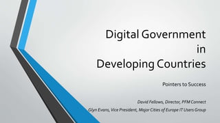 Digital Government
in
Developing Countries
Pointers to Success
David Fellows, Director, PFM Connect
Glyn Evans,Vice President, Major Cities of Europe IT Users Group
 