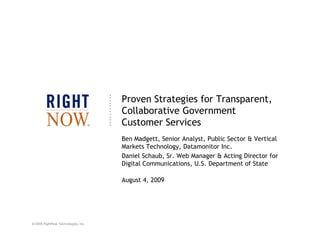 Proven Strategies for Transparent,
                                     Collaborative Government
                                     Customer Services
                                     Ben Madgett, Senior Analyst, Public Sector & Vertical
                                     Markets Technology, Datamonitor Inc.
                                     Daniel Schaub, Sr. Web Manager & Acting Director for
                                     Digital Communications, U.S. Department of State

                                     August 4, 2009




© 2009 RightNow Technologies, Inc.
 