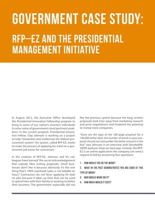 24.     THEGOVLOOPGUIDE




      Government Case Study:
      RFP–EZ and the Presidential
      Management Initiative




      In August 2012, the Executive Office developed         like the previous system because the long, written
      the Presidential Innovation Fellowship program to      proposals took time away from marketing research
      bring in some of our nation’s smartest individuals     and price negotiations and hindered the potential
      to solve some of governments most pertinent prob-      to review more companies.
      lems. In the current program, Presidential Innova-
      tion Fellow, Clay Johnson is working on a project      “Gone are the days of the 100 page proposal for a
      to help “streamline and modernize the federal pro-     100,000 dollar deal; the number of words in your pro-
      curement system”. His system, called RFP-EZ, works     posal should not outnumber the dollar amount in the
                                                             bid,” says Johnson in an interview with DorobekIN-
      to make the process of applying for a bid on a gov-
                                                             SIDER podcast show on GovLoop. Instead, the RFP-
      ernment job easier for contractors.
                                                             EZ is an online application the company can send a
                                                             request to bid by answering four questions:
      In the creation of RFP-EZ, Johnson and his col-
      leagues have learned “the secret acknowledgement
      that nobody likes writing proposals. Small busi-       1. How would you do the work?
      nesses don’t like it because obviously it’s the one    2. What in the past demonstrates you are good at this
      thing that’s 100% overhead (sales is not billable an
                                                             type of work?
      hour).” Contractors do not favor applying for bids
      on jobs because it takes up time that can be used      3. Who would work on it?
      to spend time with their family or working to better   4. How much would it cost?
      their business. The government especially did not
 