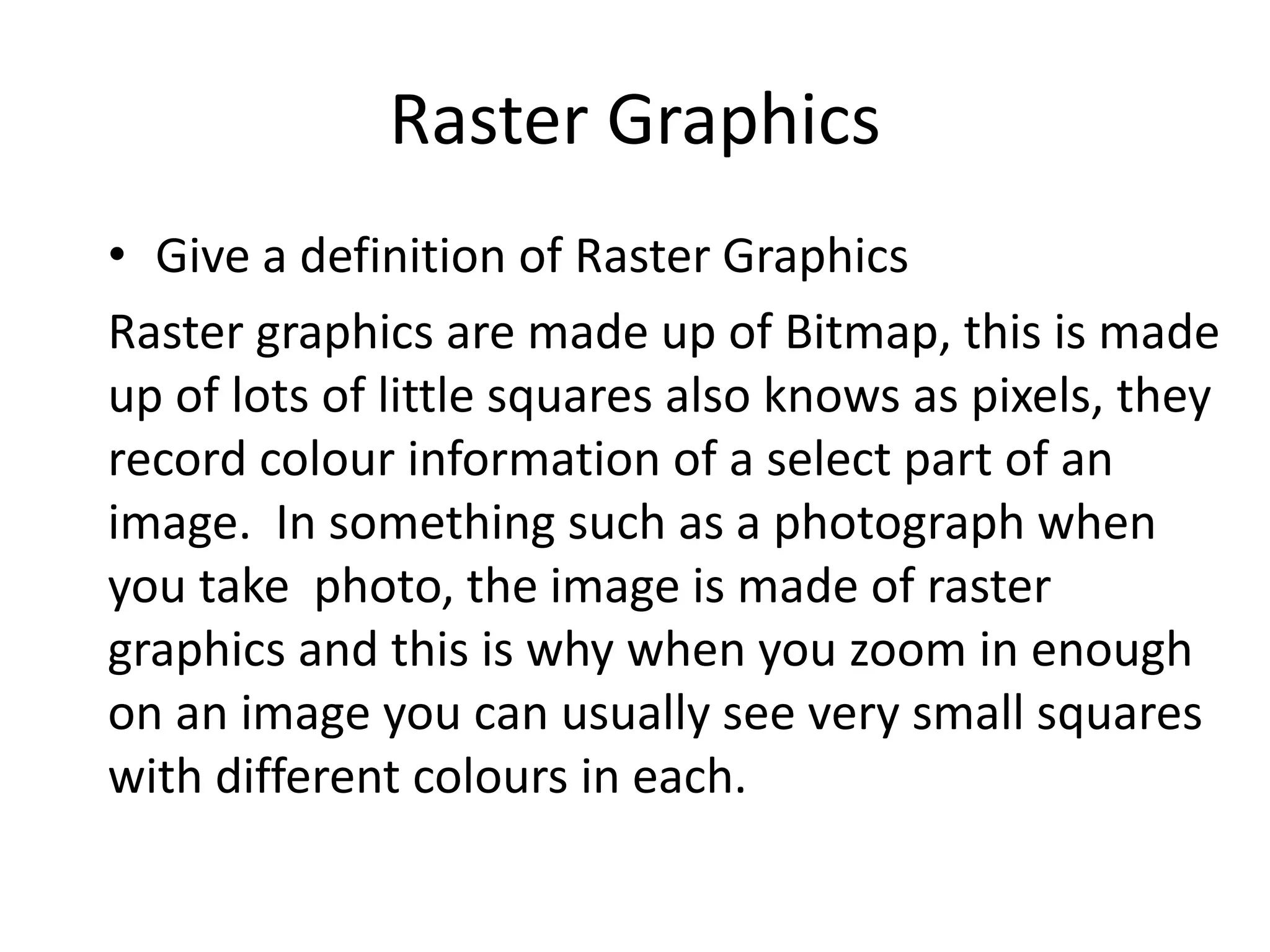 Raster Graphics
• Give a definition of Raster Graphics
Raster graphics are made up of Bitmap, this is made
up of lots of little squares also knows as pixels, they
record colour information of a select part of an
image. In something such as a photograph when
you take photo, the image is made of raster
graphics and this is why when you zoom in enough
on an image you can usually see very small squares
with different colours in each.
 