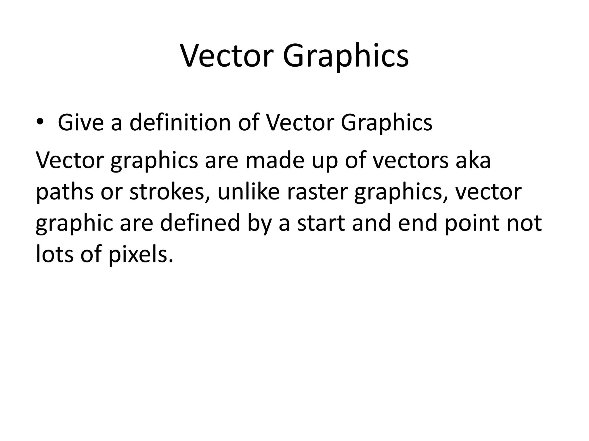 Vector Graphics
• Give a definition of Vector Graphics
Vector graphics are made up of vectors aka
paths or strokes, unlike raster graphics, vector
graphic are defined by a start and end point not
lots of pixels.
 