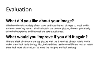 Evaluation
What did you like about your image?
I like how there is a variety of text styles and how the text changes so much within
each version of my name. I also like how in the bottom picture, the text goes nicely
onto the background and how well the text is positioned.
What would you improve if you did it again?
There is a lack of colour in the top picture with the 5 varieties of each name, which
makes them look really boring. Also, I wished I had used more different texts or made
them look more distorted just to make the text pop and look exciting.
 