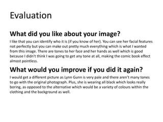 Evaluation
What did you like about your image?
I like that you can identify who it is (if you know of her). You can see her facial features
not perfectly but you can make out pretty much everything which is what I wanted
from this image. There are tones to her face and her hands as well which is good
because I didn't think I was going to get any tone at all, making the comic book effect
almost pointless.
What would you improve if you did it again?
I would get a different picture as Lynn Gunn is very pale and there aren’t many tones
to go with the original photograph. Plus, she is wearing all black which looks really
boring, as opposed to the alternative which would be a variety of colours within the
clothing and the background as well.
 