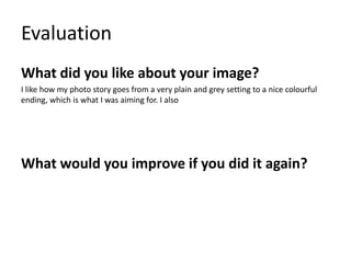 Evaluation
What did you like about your image?
I like how my photo story goes from a very plain and grey setting to a nice colourful
ending, which is what I was aiming for. I also
What would you improve if you did it again?
 
