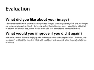 Evaluation
What did you like about your image?
There are different kinds of animals incorporated and you can easily identify each one. Although I
am not great at drawing, I think I did pretty well at illustrating this page. I was able to add detail
to each of the animals also, which makes them look that bit more like animated animals.
What would you improve if you did it again?
Next time, I would fill in the empty spaces and maybe add a lot more plantation. Of course, the
sea doesn’t just look like that. It is filled with coral beds and seaweed, which I completely forgot
to include.
 