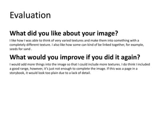 Evaluation
What did you like about your image?
I like how I was able to think of very varied textures and make them into something with a
completely different texture. I also like how some can kind of be linked together, for example,
seeds for sand .
What would you improve if you did it again?
I would add more things into the image so that I could include more textures. I do think I included
a good range, however, it’s just not enough to complete the image. If this was a page in a
storybook, it would look too plain due to a lack of detail.
 