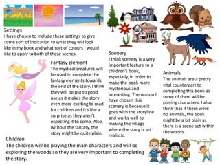 Settings
I have chosen to include these settings to give
some sort of indication to what they will look
like in my book and what sort of colours I would
like to apply to both of these scenes. Scenery
I think scenery is a very
important feature to a
children’s book,
especially, in order to
make the book more
mysterious and
interesting. The reason I
have chosen this
scenery is because it
goes with the storyline
and works well to
making the village
where the story is set
realistic.
Animals
The animals are a pretty
vital counterpart to
completing this book as
some of them will be
playing characters. I also
think that if there were
no animals, the book
might be a bit plain as
there is a scene set within
the woods.
Children
The children will be playing the main characters and will be
exploring the woods so they are very important to completing
the story.
Fantasy Element
The mystical creatures will
be used to complete the
fantasy elements towards
the end of the story. I think
they will be put to good
use as it makes the story
even more exciting to read
for children and it’s like a
surprise as they aren’t
expecting it to come. Also,
without the fantasy, the
story might be quite plain.
 