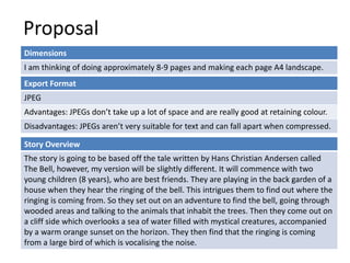 Proposal
Dimensions
I am thinking of doing approximately 8-9 pages and making each page A4 landscape.
Story Overview
The story is going to be based off the tale written by Hans Christian Andersen called
The Bell, however, my version will be slightly different. It will commence with two
young children (8 years), who are best friends. They are playing in the back garden of a
house when they hear the ringing of the bell. This intrigues them to find out where the
ringing is coming from. So they set out on an adventure to find the bell, going through
wooded areas and talking to the animals that inhabit the trees. Then they come out on
a cliff side which overlooks a sea of water filled with mystical creatures, accompanied
by a warm orange sunset on the horizon. They then find that the ringing is coming
from a large bird of which is vocalising the noise.
Export Format
JPEG
Advantages: JPEGs don’t take up a lot of space and are really good at retaining colour.
Disadvantages: JPEGs aren’t very suitable for text and can fall apart when compressed.
 