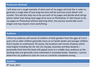 Deadline
9th June, 2017
Audience
I think my audience will consist of children of both genders from the ages of 3 to 6
years old as older children generally move on to harder books and younger children
find it harder to understand. Of course, the locations will consist of places which
read English including the UK, the US, Canada, Australia and New Zealand. I
personally think that this book will appeal more to a middle class audience as the
working class are generally more interested in recreated books. However, I cannot
determine my audience’s class for sure as I could be completely wrong.
Production Methods
I will draw out a rough example of what each of my pages will look like in order to
generate a rough idea of how long the story will be and how much detail I will
include. This will also help me to lay out each of my pages and decide what will go
where rather than doing each page all at once on Photoshop. If I did choose to do
my pages on Photoshop without planning them, the process would take much
longer and may require more work/fixing.
 