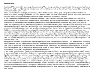 Original Script
People said "The Evening Bell is sounding, the sun is setting." For a strange wondrous tone was heard in the narrow streets of a large
town. It was like the sound of a church-bell: but it was only heard for a moment, for the rolling of the carriages and the voices of the
multitude made too great a noise.
Those persons who were walking outside the town, where the houses were farther apart, with gardens or little fields between
them, could see the evening sky still better, and heard the sound of the bell much more distinctly. It was as if the tones came from a
church in the still forest; people looked thitherward, and felt their minds attuned most solemnly.
A long time passed, and people said to each other--"I wonder if there is a church out in the wood? The bell has a tone that is
wondrous sweet; let us stroll thither, and examine the matter nearer." And the rich people drove out, and the poor walked, but the
way seemed strangely long to them; and when they came to a clump of willows which grew on the skirts of the forest, they sat
down, and looked up at the long branches, and fancied they were now in the depth of the green wood. The confectioner of the town
came out, and set up his booth there; and soon after came another confectioner, who hung a bell over his stand, as a sign or
ornament, but it had no clapper, and it was tarred over to preserve it from the rain. When all the people returned home, they said it
had been very romantic, and that it was quite a different sort of thing to a pic-nic or tea-party. There were three persons who
asserted they had penetrated to the end of the forest, and that they had always heard the wonderful sounds of the bell, but it had
seemed to them as if it had come from the town. One wrote a whole poem about it, and said the bell sounded like the voice of a
mother to a good dear child, and that no melody was sweeter than the tones of the bell. The king of the country was also observant
of it, and vowed that he who could discover whence the sounds proceeded, should have the title of "Universal Bell-ringer," even if it
were not really a bell.
Many persons now went to the wood, for the sake of getting the place, but one only returned with a sort of explanation; for nobody
went far enough, that one not further than the others. However, he said that the sound proceeded from a very large owl, in a hollow
tree; a sort of learned owl, that continually knocked its head against the branches. But whether the sound came from his head or
from the hollow tree, that no one could say with certainty. So now he got the place of "Universal Bell-ringer," and wrote yearly a
short treatise "On the Owl"; but everybody was just as wise as before.
It was the day of confirmation. The clergyman had spoken so touchingly, the children who were confirmed had been greatly moved;
it was an eventful day for them; from children they become all at once grown-up-persons; it was as if their infant souls were now to
fly all at once into persons with more understanding. The sun was shining gloriously; the children that had been confirmed went out
of the town; and from the wood was borne towards them the sounds of the unknown bell with wonderful distinctness. They all
immediately felt a wish to go thither; all except three. One of them had to go home to try on a ball-dress; for it was just the dress
and the ball which had caused her to be confirmed this time, for otherwise she would not have come; the other was a poor boy,
who had borrowed his coat and boots to be confirmed in from the innkeeper's son, and he was to give them back by a certain hour;
the third said that he never went to a strange place if his parents were not with him--that he had always been a good boy hitherto,
and would still be so now that he was confirmed, and that one ought not to laugh at him for it: the others, however, did make fun of
him, after all.
 
