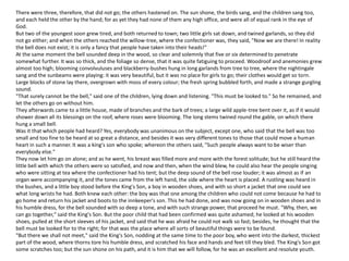 There were three, therefore, that did not go; the others hastened on. The sun shone, the birds sang, and the children sang too,
and each held the other by the hand; for as yet they had none of them any high office, and were all of equal rank in the eye of
God.
But two of the youngest soon grew tired, and both returned to town; two little girls sat down, and twined garlands, so they did
not go either; and when the others reached the willow-tree, where the confectioner was, they said, "Now we are there! In reality
the bell does not exist; it is only a fancy that people have taken into their heads!"
At the same moment the bell sounded deep in the wood, so clear and solemnly that five or six determined to penetrate
somewhat further. It was so thick, and the foliage so dense, that it was quite fatiguing to proceed. Woodroof and anemonies grew
almost too high; blooming convolvuluses and blackberry-bushes hung in long garlands from tree to tree, where the nightingale
sang and the sunbeams were playing: it was very beautiful, but it was no place for girls to go; their clothes would get so torn.
Large blocks of stone lay there, overgrown with moss of every colour; the fresh spring bubbled forth, and made a strange gurgling
sound.
"That surely cannot be the bell," said one of the children, lying down and listening. "This must be looked to." So he remained, and
let the others go on without him.
They afterwards came to a little house, made of branches and the bark of trees; a large wild apple-tree bent over it, as if it would
shower down all its blessings on the roof, where roses were blooming. The long stems twined round the gable, on which there
hung a small bell.
Was it that which people had heard? Yes, everybody was unanimous on the subject, except one, who said that the bell was too
small and too fine to be heard at so great a distance, and besides it was very different tones to those that could move a human
heart in such a manner. It was a king's son who spoke; whereon the others said, "Such people always want to be wiser than
everybody else."
They now let him go on alone; and as he went, his breast was filled more and more with the forest solitude; but he still heard the
little bell with which the others were so satisfied, and now and then, when the wind blew, he could also hear the people singing
who were sitting at tea where the confectioner had his tent; but the deep sound of the bell rose louder; it was almost as if an
organ were accompanying it, and the tones came from the left hand, the side where the heart is placed. A rustling was heard in
the bushes, and a little boy stood before the King's Son, a boy in wooden shoes, and with so short a jacket that one could see
what long wrists he had. Both knew each other: the boy was that one among the children who could not come because he had to
go home and return his jacket and boots to the innkeeper's son. This he had done, and was now going on in wooden shoes and in
his humble dress, for the bell sounded with so deep a tone, and with such strange power, that proceed he must. "Why, then, we
can go together," said the King's Son. But the poor child that had been confirmed was quite ashamed; he looked at his wooden
shoes, pulled at the short sleeves of his jacket, and said that he was afraid he could not walk so fast; besides, he thought that the
bell must be looked for to the right; for that was the place where all sorts of beautiful things were to be found.
"But there we shall not meet," said the King's Son, nodding at the same time to the poor boy, who went into the darkest, thickest
part of the wood, where thorns tore his humble dress, and scratched his face and hands and feet till they bled. The King's Son got
some scratches too; but the sun shone on his path, and it is him that we will follow, for he was an excellent and resolute youth.
 