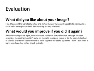 Evaluation
What did you like about your image?
I liked how well the warp tool worked and shifted the way I wanted. I was able to manipulate a
circle and a rectangle to make it looklike a leg, an eye, an ear etc.
What would you improve if you did it again?
If I could do the picture again, I would choose a different picture because although the deer
resembles the original, I couldn’t quite get the right consistent colour or do the spots. I also had
to use lots of different layers in order to piece together the deer’s ligaments. I wasn’t able to do a
leg in one shape, but rather, it took multiple.
 