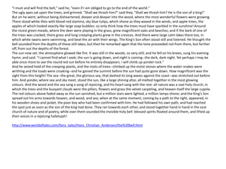 "I must and will find the bell," said he, "even if I am obliged to go to the end of the world."
The ugly apes sat upon the trees, and grinned. "Shall we thrash him?" said they. "Shall we thrash him? He is the son of a king!"
But on he went, without being disheartened, deeper and deeper into the wood, where the most wonderful flowers were growing.
There stood white lilies with blood-red stamina, sky blue tulips, which shone as they waved in the winds, and apple-trees, the
apples of which looked exactly like large soap bubbles: so only think how the trees must have sparkled in the sunshine! Around
the nicest green meads, where the deer were playing in the grass, grew magnificent oaks and beeches; and if the bark of one of
the trees was cracked, there grass and long creeping plants grew in the crevices. And there were large calm lakes there too, in
which white swans were swimming, and beat the air with their wings. The King's Son often stood still and listened. He thought the
bell sounded from the depths of these still lakes; but then he remarked again that the tone proceeded not from there, but farther
off, from out the depths of the forest.
The sun now set: the atmosphere glowed like fire. It was still in the woods, so very still; and he fell on his knees, sung his evening
hymn, and said: "I cannot find what I seek; the sun is going down, and night is coming--the dark, dark night. Yet perhaps I may be
able once more to see the round red sun before he entirely disappears. I will climb up yonder rock."
And he seized hold of the creeping-plants, and the roots of trees--climbed up the moist stones where the water-snakes were
writhing and the toads were croaking--and he gained the summit before the sun had quite gone down. How magnificent was the
sight from this height! The sea--the great, the glorious sea, that dashed its long waves against the coast--was stretched out before
him. And yonder, where sea and sky meet, stood the sun, like a large shining altar, all melted together in the most glowing
colours. And the wood and the sea sang a song of rejoicing, and his heart sang with the rest: all nature was a vast holy church, in
which the trees and the buoyant clouds were the pillars, flowers and grass the velvet carpeting, and heaven itself the large cupola.
The red colours above faded away as the sun vanished, but a million stars were lighted, a million lamps shone; and the King's Son
spread out his arms towards heaven, and wood, and sea; when at the same moment, coming by a path to the right, appeared, in
his wooden shoes and jacket, the poor boy who had been confirmed with him. He had followed his own path, and had reached
the spot just as soon as the son of the king had done. They ran towards each other, and stood together hand in hand in the vast
church of nature and of poetry, while over them sounded the invisible holy bell: blessed spirits floated around them, and lifted up
their voices in a rejoicing hallelujah!
http://www.worldoftales.com/fairy_tales/Hans_Christian_Andersen/the%20bell.html
 
