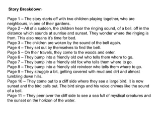 Story Breakdown
Page 1 – The story starts off with two children playing together, who are
neighbours, in one of their gardens.
Page 2 – All of a sudden, the children hear the ringing sound, of a bell, off in the
distance which sounds at sunrise and sunset. They wonder where the ringing is
from. This also means it’s time for bed.
Page 3 – The children are woken by the sound of the bell again.
Page 4 – They set out by themselves to find the bell.
Page 5 – On their travels, they come to the woods and enter.
Page 6 – They bump into a friendly old owl who tells them where to go.
Page 7 – They bump into a friendly old fox who tells them where to go.
Page 8 – They bump into a friendly old reindeer who tells them where to go.
Page 9 – They struggle a bit, getting covered with mud and dirt and almost
tumbling down hills.
Page 10 – They come out to a cliff side where they see a large bird. It is now
sunset and the bird calls out. The bird sings and his voice chimes like the sound
of a bell.
Page 11 – They peer over the cliff side to see a sea full of mystical creatures and
the sunset on the horizon of the water.
 