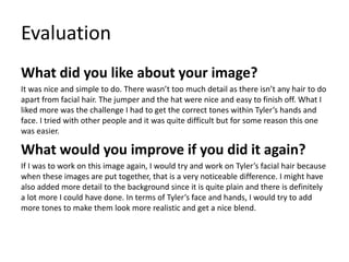 Evaluation
What did you like about your image?
It was nice and simple to do. There wasn’t too much detail as there isn’t any hair to do
apart from facial hair. The jumper and the hat were nice and easy to finish off. What I
liked more was the challenge I had to get the correct tones within Tyler’s hands and
face. I tried with other people and it was quite difficult but for some reason this one
was easier.
What would you improve if you did it again?
If I was to work on this image again, I would try and work on Tyler’s facial hair because
when these images are put together, that is a very noticeable difference. I might have
also added more detail to the background since it is quite plain and there is definitely
a lot more I could have done. In terms of Tyler’s face and hands, I would try to add
more tones to make them look more realistic and get a nice blend.
 