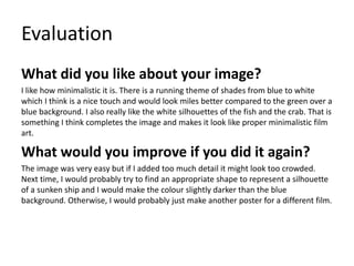 Evaluation
What did you like about your image?
I like how minimalistic it is. There is a running theme of shades from blue to white
which I think is a nice touch and would look miles better compared to the green over a
blue background. I also really like the white silhouettes of the fish and the crab. That is
something I think completes the image and makes it look like proper minimalistic film
art.
What would you improve if you did it again?
The image was very easy but if I added too much detail it might look too crowded.
Next time, I would probably try to find an appropriate shape to represent a silhouette
of a sunken ship and I would make the colour slightly darker than the blue
background. Otherwise, I would probably just make another poster for a different film.
 