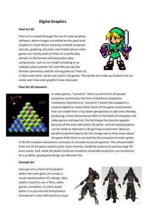Digital Graphics
Pixel Art 2D
Pixel art is created through the use of raster graphics
software, where images are edited on the pixel level.
Graphics in most old (or relatively limited) computer,
console, graphing calculator and mobile phone video
games are mostly pixel art.Pixel art is preferably
stored in a file format utilizing lossless data
compression, such as run-length encoding or an
indexed colour palette. GIF and PNG are two file
formats commonly used for storing pixel art. Pixel art
is often seen when sprites are used in 2D games. The sprites are made up of pixels but are
rarely seen now since graphics have improved.
Pixel Art 3D Isometric
In video games, "isometric" refers to some form of parallel
projection (commonly, the form of diametric projection
mistakenly referred to as "isometric") where the viewpoint is
rotated slightly to reveal other facets of the game environment
than are visible from a top-down perspective or side view, thereby
producing a three-dimensional effect.In the fields of computer and
video games and pixel art, the technique has become popular
because of the ease with which 2D sprite- and tile-based graphics
can be made to represent a 3D gaming environment. Because
parallel projected objects do not change size as they move about
the game field, there is no need for the computer to scale sprites
or do the complex calculations necessary to simulate visual perspective. This allowed older
8-bit and 16-bit game systems (and, more recently, handheld systems) to portray large 3D
areas easily. And, while the depth confusion problems of parallel projection can sometimes
be a problem, good game design can alleviate this.
Concept Art
Concept art is a form of illustration
where the main goal is to convey a
visual representation of a design, idea,
and/or mood for use in films, video
games, animation, or comic books
before it is put into the final product.
Concept art is also referred to as visual
 