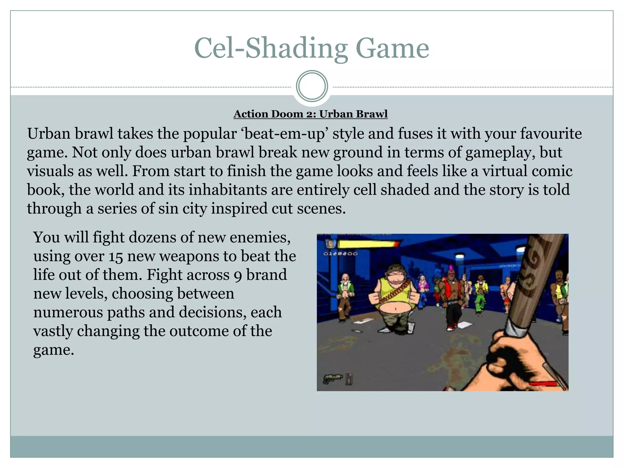 Cel-Shading Game
Action Doom 2: Urban Brawl
Urban brawl takes the popular ‘beat-em-up’ style and fuses it with your favourite
game. Not only does urban brawl break new ground in terms of gameplay, but
visuals as well. From start to finish the game looks and feels like a virtual comic
book, the world and its inhabitants are entirely cell shaded and the story is told
through a series of sin city inspired cut scenes.
You will fight dozens of new enemies,
using over 15 new weapons to beat the
life out of them. Fight across 9 brand
new levels, choosing between
numerous paths and decisions, each
vastly changing the outcome of the
game.
 
