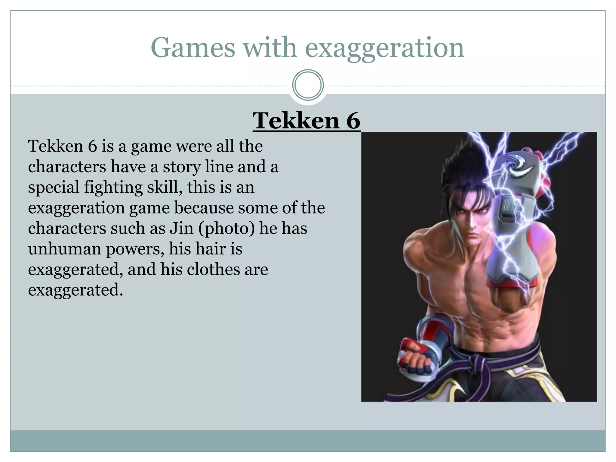 Games with exaggeration
Tekken 6
Tekken 6 is a game were all the
characters have a story line and a
special fighting skill, this is an
exaggeration game because some of the
characters such as Jin (photo) he has
unhuman powers, his hair is
exaggerated, and his clothes are
exaggerated.
 