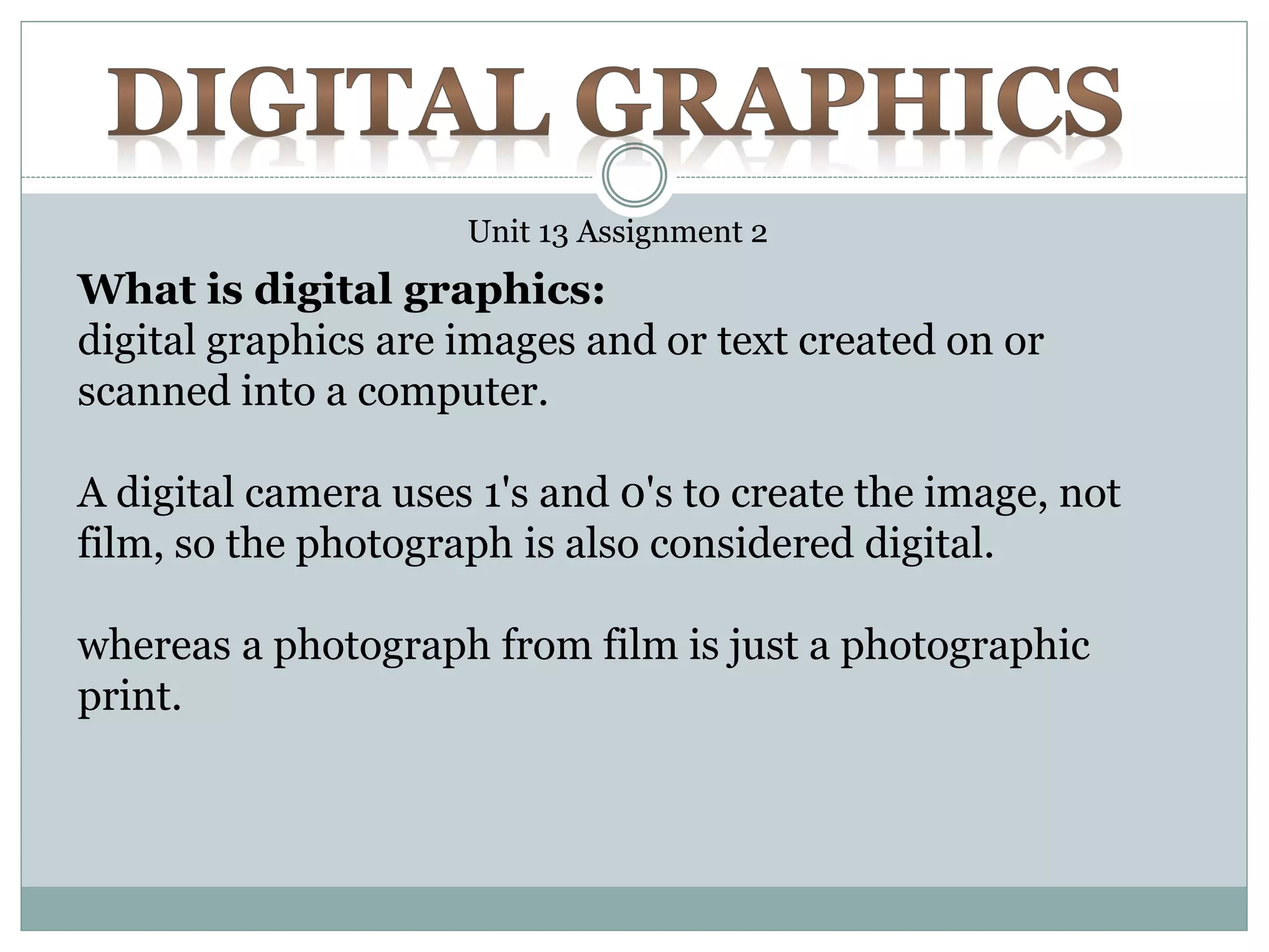 Unit 13 Assignment 2
What is digital graphics:
digital graphics are images and or text created on or
scanned into a computer.
A digital camera uses 1's and 0's to create the image, not
film, so the photograph is also considered digital.
whereas a photograph from film is just a photographic
print.
 