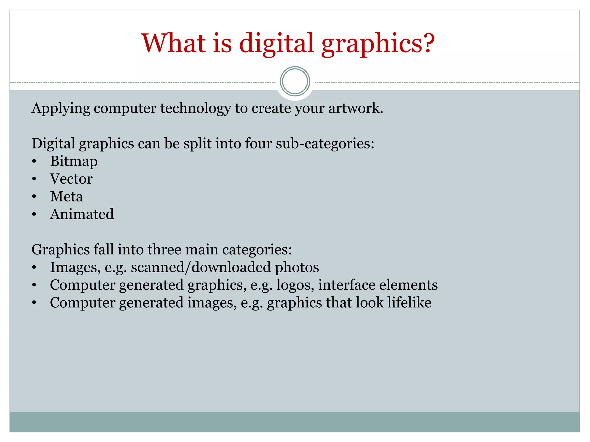 What is digital graphics?
Applying computer technology to create your artwork.
Digital graphics can be split into four sub-categories:
• Bitmap
• Vector
• Meta
• Animated
Graphics fall into three main categories:
• Images, e.g. scanned/downloaded photos
• Computer generated graphics, e.g. logos, interface elements
• Computer generated images, e.g. graphics that look lifelike
 