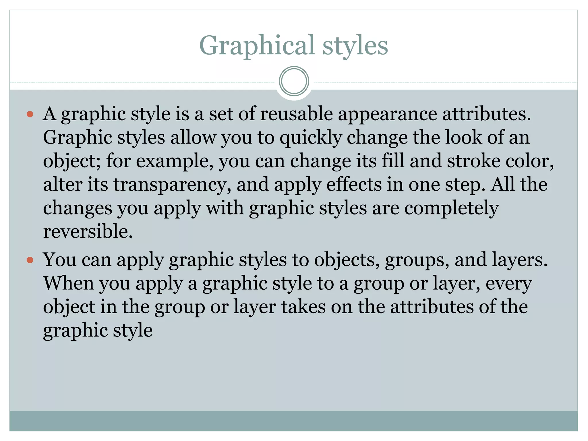 Graphical styles
 A graphic style is a set of reusable appearance attributes.
Graphic styles allow you to quickly change the look of an
object; for example, you can change its fill and stroke color,
alter its transparency, and apply effects in one step. All the
changes you apply with graphic styles are completely
reversible.
 You can apply graphic styles to objects, groups, and layers.
When you apply a graphic style to a group or layer, every
object in the group or layer takes on the attributes of the
graphic style
 