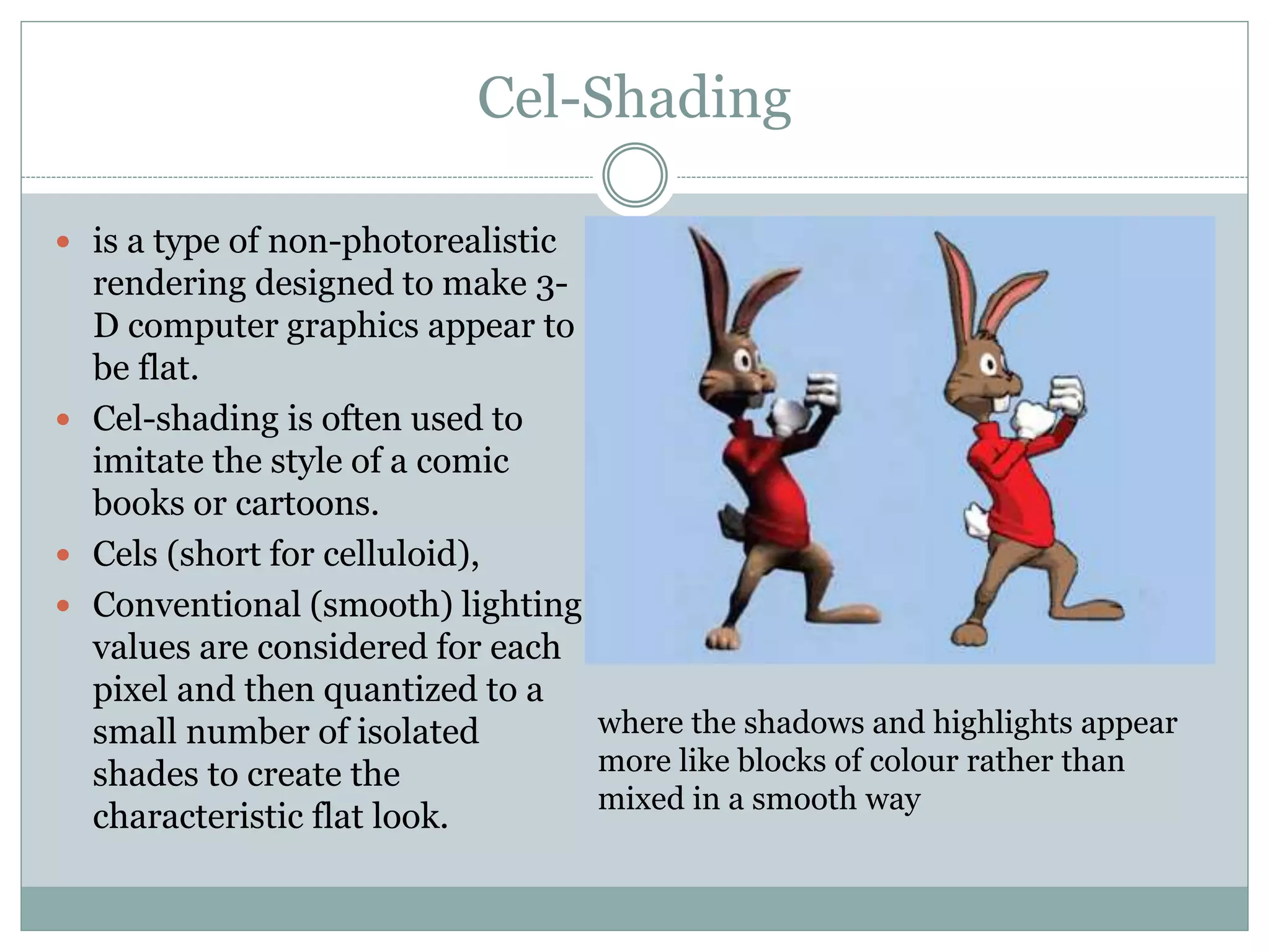 Cel-Shading
 is a type of non-photorealistic
rendering designed to make 3-
D computer graphics appear to
be flat.
 Cel-shading is often used to
imitate the style of a comic
books or cartoons.
 Cels (short for celluloid),
 Conventional (smooth) lighting
values are considered for each
pixel and then quantized to a
small number of isolated
shades to create the
characteristic flat look.
where the shadows and highlights appear
more like blocks of colour rather than
mixed in a smooth way
 